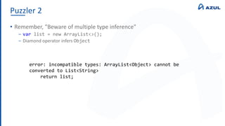 Puzzler 2
• Remember, "Beware of multiple type inference"
‒ var list = new ArrayList<>();
‒ Diamond operator infers Object
error: incompatible types: ArrayList<Object> cannot be
converted to List<String>
return list;
 