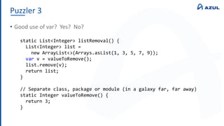 Puzzler 3
• Good use of var? Yes? No?
static List<Integer> listRemoval() {
List<Integer> list =
new ArrayList<>(Arrays.asList(1, 3, 5, 7, 9));
var v = valueToRemove();
list.remove(v);
return list;
}
// Separate class, package or module (in a galaxy far, far away)
static Integer valueToRemove() {
return 3;
}
 