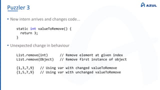 Puzzler 3
• New intern arrives and changes code...
• Unexpected change in behaviour
static int valueToRemove() {
return 3;
}
List.remove(int) // Remove element at given index
List.remove(Object) // Remove first instance of object
{1,3,7,9} // Using var with changed valueToRemove
{1,5,7,9} // Using var with unchanged valueToRemove
 