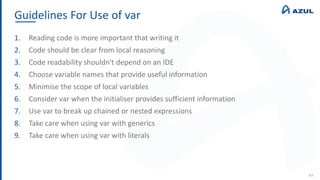 Guidelines For Use of var
84
1. Reading code is more important that writing it
2. Code should be clear from local reasoning
3. Code readability shouldn't depend on an IDE
4. Choose variable names that provide useful information
5. Minimise the scope of local variables
6. Consider var when the initialiser provides sufficient information
7. Use var to break up chained or nested expressions
8. Take care when using var with generics
9. Take care when using var with literals
 