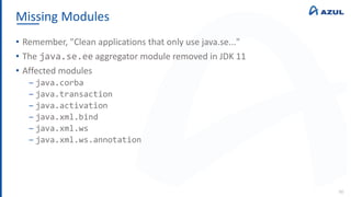 Missing Modules
90
• Remember, "Clean applications that only use java.se..."
• The java.se.ee aggregator module removed in JDK 11
• Affected modules
‒ java.corba
‒ java.transaction
‒ java.activation
‒ java.xml.bind
‒ java.xml.ws
‒ java.xml.ws.annotation
 
