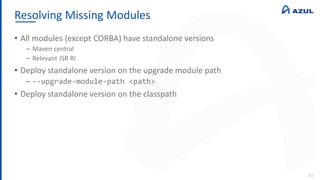 Resolving Missing Modules
91
• All modules (except CORBA) have standalone versions
‒ Maven central
‒ Relevant JSR RI
• Deploy standalone version on the upgrade module path
‒ --upgrade-module-path <path>
• Deploy standalone version on the classpath
 