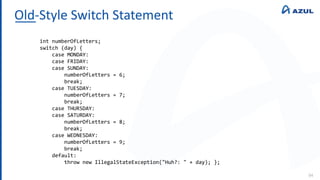 Old-Style Switch Statement
94
int numberOfLetters;
switch (day) {
case MONDAY:
case FRIDAY:
case SUNDAY:
numberOfLetters = 6;
break;
case TUESDAY:
numberOfLetters = 7;
break;
case THURSDAY:
case SATURDAY:
numberOfLetters = 8;
break;
case WEDNESDAY:
numberOfLetters = 9;
break;
default:
throw new IllegalStateException("Huh?: " + day); };
 