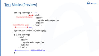 Text Blocks (Preview)
String webPage = """
<html>
<body>
<p>My web page</p>
</body>
</html>
""";
System.out.println(webPage);
$ java WebPage
<html>
<body>
<p>My web page</p>
</body>
</html>
$
Additional blank line
incidental white space
Intentional indentation
 