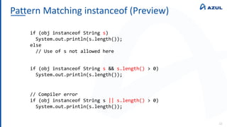 Pattern Matching instanceof (Preview)
22
if (obj instanceof String s)
System.out.println(s.length());
else
// Use of s not allowed here
if (obj instanceof String s && s.length() > 0)
System.out.println(s.length());
// Compiler error
if (obj instanceof String s || s.length() > 0)
System.out.println(s.length());
 