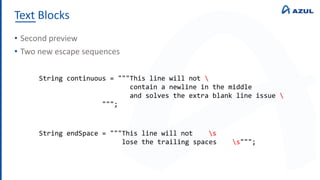 Text Blocks
• Second preview
• Two new escape sequences
String continuous = """This line will not 
contain a newline in the middle
and solves the extra blank line issue 
""";
String endSpace = """This line will not s
lose the trailing spaces s""";
 