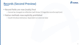 Records (Second Preview)
33
• Record fields are now (really) final
‒ Cannot be changed via reflection (will throw IllegalAccessException)
• Native methods now explicitly prohibited
‒ Could introduce behaviour dependent on external state
 