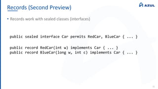 Records (Second Preview)
35
• Records work with sealed classes (interfaces)
public sealed interface Car permits RedCar, BlueCar { ... }
public record RedCar(int w) implements Car { ... }
public record BlueCar(long w, int c) implements Car { ... }
 