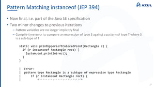 Pattern Matching instanceof (JEP 394)
37
• Now final, i.e. part of the Java SE specification
• Two minor changes to previous iterations
‒ Pattern variables are no longer implicitly final
‒ Compile-time error to compare an expression of type S against a pattern of type T where S
is a sub-type of T
static void printUpperLeftColoredPoint(Rectangle r) {
if (r instanceof Rectangle rect) {
System.out.println(rect);
}
}
| Error:
| pattern type Rectangle is a subtype of expression type Rectangle
| if (r instanceof Rectangle rect) {
| ^-------------------------^
 