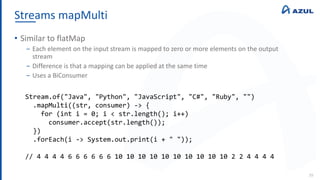 Streams mapMulti
39
• Similar to flatMap
‒ Each element on the input stream is mapped to zero or more elements on the output
stream
‒ Difference is that a mapping can be applied at the same time
‒ Uses a BiConsumer
Stream.of("Java", "Python", "JavaScript", "C#", "Ruby", "")
.mapMulti((str, consumer) -> {
for (int i = 0; i < str.length(); i++)
consumer.accept(str.length());
})
.forEach(i -> System.out.print(i + " "));
// 4 4 4 4 6 6 6 6 6 6 10 10 10 10 10 10 10 10 10 10 2 2 4 4 4 4
 