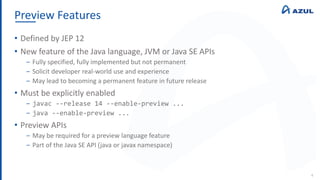 Preview Features
4
• Defined by JEP 12
• New feature of the Java language, JVM or Java SE APIs
‒ Fully specified, fully implemented but not permanent
‒ Solicit developer real-world use and experience
‒ May lead to becoming a permanent feature in future release
• Must be explicitly enabled
‒ javac --release 14 --enable-preview ...
‒ java --enable-preview ...
• Preview APIs
‒ May be required for a preview language feature
‒ Part of the Java SE API (java or javax namespace)
 