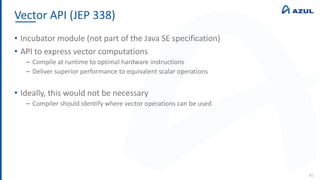 Vector API (JEP 338)
40
• Incubator module (not part of the Java SE specification)
• API to express vector computations
‒ Compile at runtime to optimal hardware instructions
‒ Deliver superior performance to equivalent scalar operations
• Ideally, this would not be necessary
‒ Compiler should identify where vector operations can be used
 