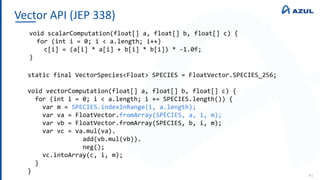 Vector API (JEP 338)
41
void scalarComputation(float[] a, float[] b, float[] c) {
for (int i = 0; i < a.length; i++)
c[i] = (a[i] * a[i] + b[i] * b[i]) * -1.0f;
}
static final VectorSpecies<Float> SPECIES = FloatVector.SPECIES_256;
void vectorComputation(float[] a, float[] b, float[] c) {
for (int i = 0; i < a.length; i += SPECIES.length()) {
var m = SPECIES.indexInRange(i, a.length);
var va = FloatVector.fromArray(SPECIES, a, i, m);
var vb = FloatVector.fromArray(SPECIES, b, i, m);
var vc = va.mul(va).
add(vb.mul(vb)).
neg();
vc.intoArray(c, i, m);
}
}
 