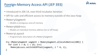 Foreign-Memory Access API (JEP 393)
42
• Introduced in JDK 14, now third incubator iteration
• API for safe and efficient access to memory outside of the Java heap
• MemorySegment
‒ Models a contiguous area of memory
• MemoryAddress
‒ Models an individual memory address (on or off heap)
• MemoryLayout
‒ Programmatic description of a MemorySegment
try (MemorySegment segment = MemorySegment.allocateNative(100)) {
for (int i = 0; i < 25; i++)
MemoryAccess.setIntAtOffset(segment, i * 4, i);
}
 