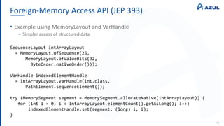 Foreign-Memory Access API (JEP 393)
43
• Example using MemoryLayout and VarHandle
‒ Simpler access of structured data
SequenceLayout intArrayLayout
= MemoryLayout.ofSequence(25,
MemoryLayout.ofValueBits(32,
ByteOrder.nativeOrder()));
VarHandle indexedElementHandle
= intArrayLayout.varHandle(int.class,
PathElement.sequenceElement());
try (MemorySegment segment = MemorySegment.allocateNative(intArrayLayout)) {
for (int i = 0; i < intArrayLayout.elementCount().getAsLong(); i++)
indexedElementHandle.set(segment, (long) i, i);
}
 
