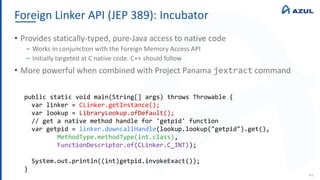 Foreign Linker API (JEP 389): Incubator
44
• Provides statically-typed, pure-Java access to native code
‒ Works in conjunction with the Foreign Memory Access API
‒ Initially targeted at C native code. C++ should follow
• More powerful when combined with Project Panama jextract command
public static void main(String[] args) throws Throwable {
var linker = CLinker.getInstance();
var lookup = LibraryLookup.ofDefault();
// get a native method handle for 'getpid' function
var getpid = linker.downcallHandle(lookup.lookup("getpid").get(),
MethodType.methodType(int.class),
FunctionDescriptor.of(CLinker.C_INT));
System.out.println((int)getpid.invokeExact());
}
 