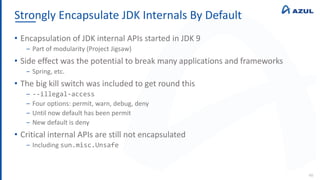 Strongly Encapsulate JDK Internals By Default
46
• Encapsulation of JDK internal APIs started in JDK 9
‒ Part of modularity (Project Jigsaw)
• Side effect was the potential to break many applications and frameworks
‒ Spring, etc.
• The big kill switch was included to get round this
‒ --illegal-access
‒ Four options: permit, warn, debug, deny
‒ Until now default has been permit
‒ New default is deny
• Critical internal APIs are still not encapsulated
‒ Including sun.misc.Unsafe
 