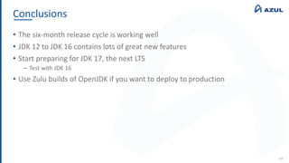 Conclusions
49
• The six-month release cycle is working well
• JDK 12 to JDK 16 contains lots of great new features
• Start preparing for JDK 17, the next LTS
‒ Test with JDK 16
• Use Zulu builds of OpenJDK if you want to deploy to production
 