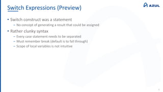Switch Expressions (Preview)
6
• Switch construct was a statement
‒ No concept of generating a result that could be assigned
• Rather clunky syntax
‒ Every case statement needs to be separated
‒ Must remember break (default is to fall through)
‒ Scope of local variables is not intuitive
 