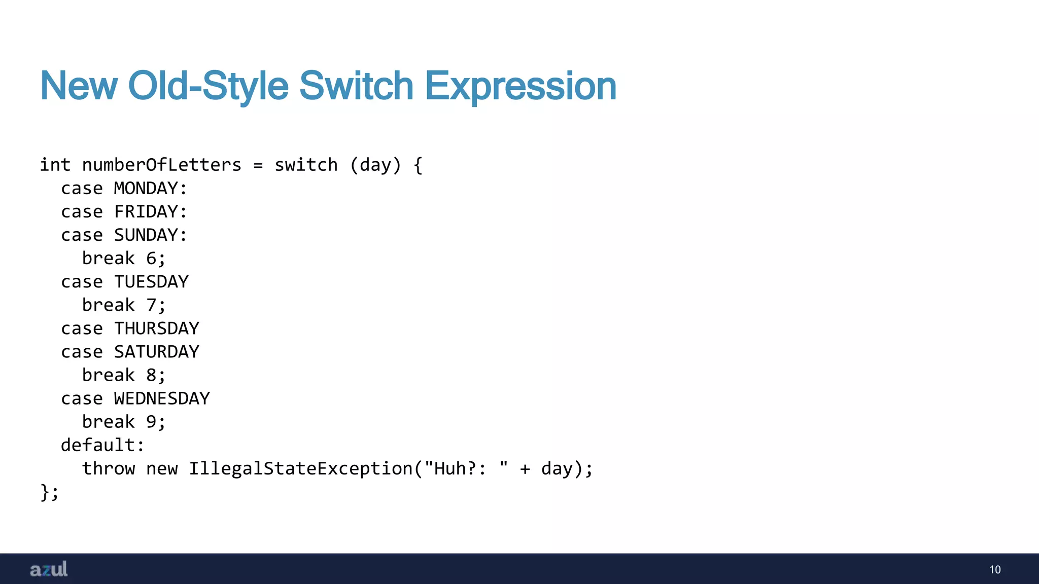 10
New Old-Style Switch Expression
int numberOfLetters = switch (day) {
case MONDAY:
case FRIDAY:
case SUNDAY:
break 6;
case TUESDAY
break 7;
case THURSDAY
case SATURDAY
break 8;
case WEDNESDAY
break 9;
default:
throw new IllegalStateException("Huh?: " + day);
};
 