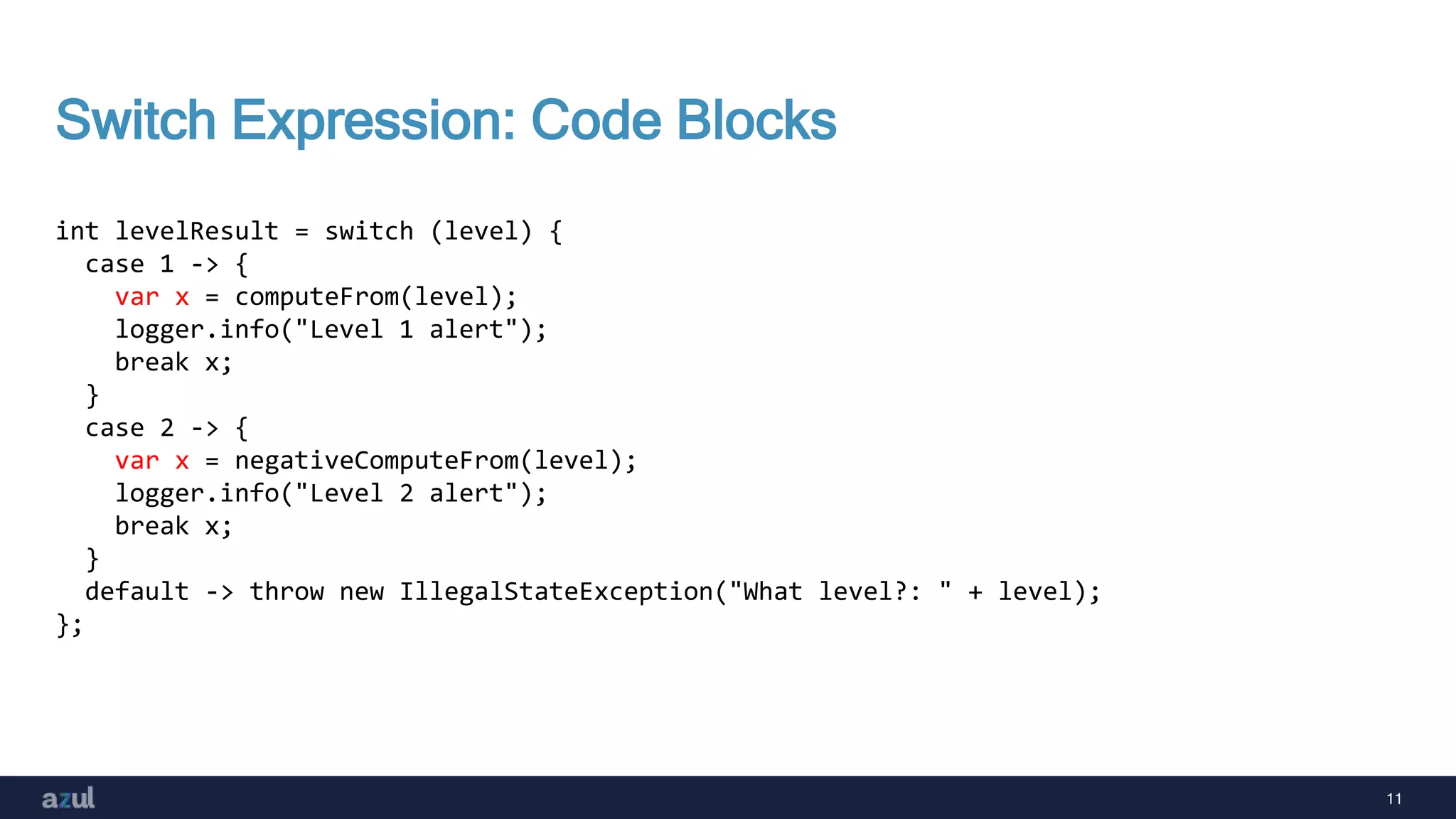 11
Switch Expression: Code Blocks
int levelResult = switch (level) {
case 1 -> {
var x = computeFrom(level);
logger.info("Level 1 alert");
break x;
}
case 2 -> {
var x = negativeComputeFrom(level);
logger.info("Level 2 alert");
break x;
}
default -> throw new IllegalStateException("What level?: " + level);
};
 