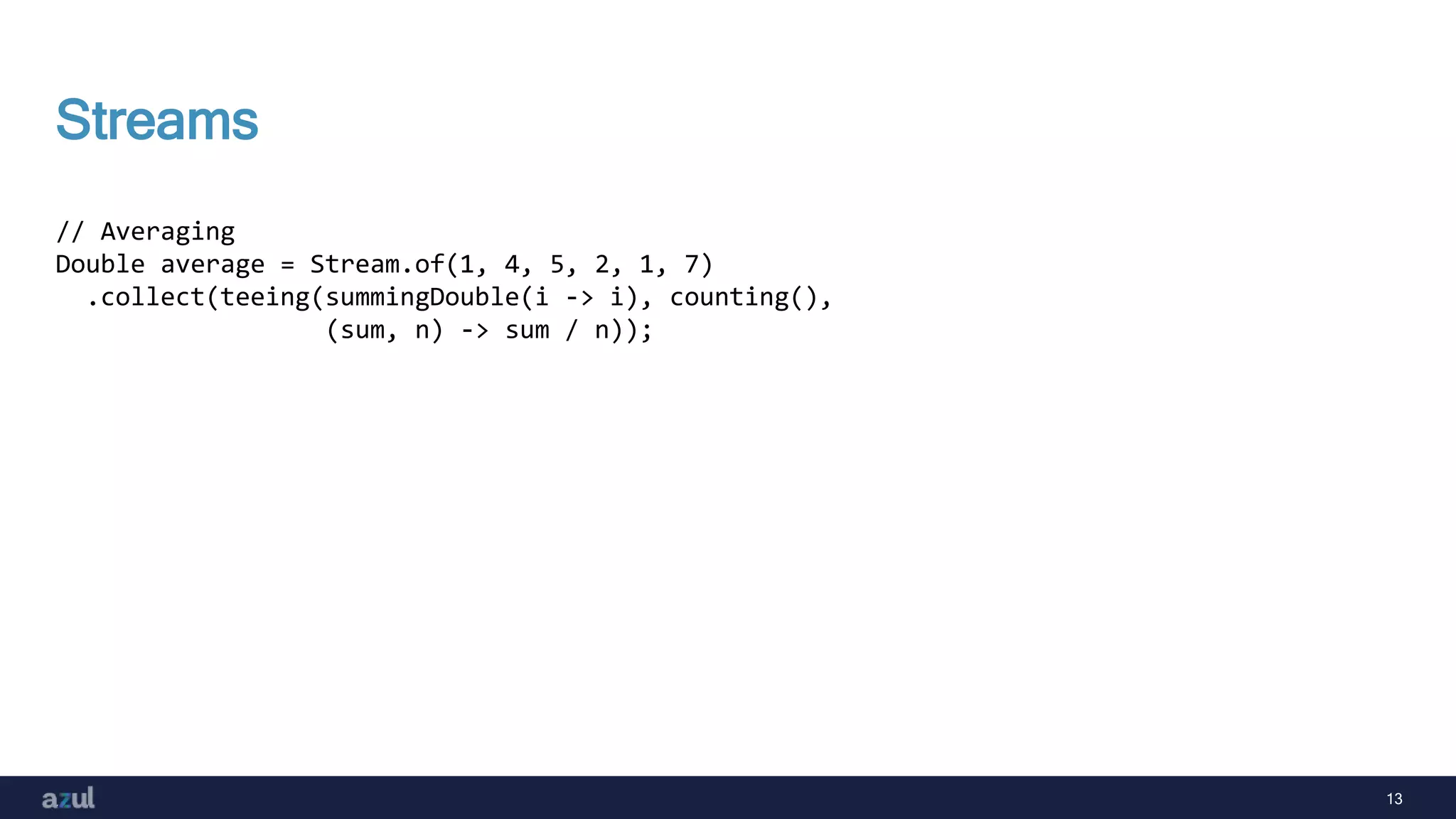 13
Streams
// Averaging
Double average = Stream.of(1, 4, 5, 2, 1, 7)
.collect(teeing(summingDouble(i -> i), counting(),
(sum, n) -> sum / n));
 