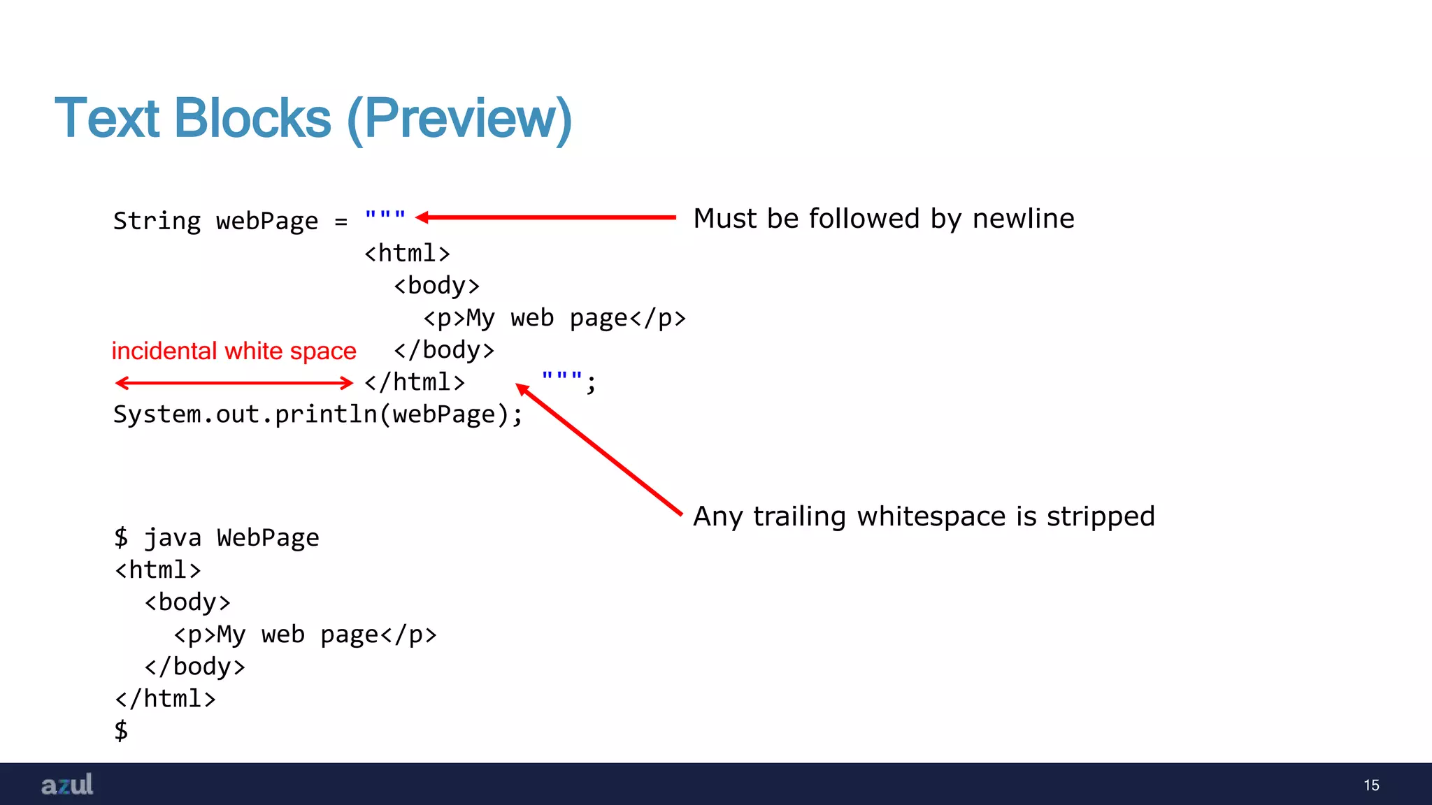 15
Text Blocks (Preview)
String webPage = """
<html>
<body>
<p>My web page</p>
</body>
</html> """;
System.out.println(webPage);
$ java WebPage
<html>
<body>
<p>My web page</p>
</body>
</html>
$
incidental white space
Must be followed by newline
Any trailing whitespace is stripped
 