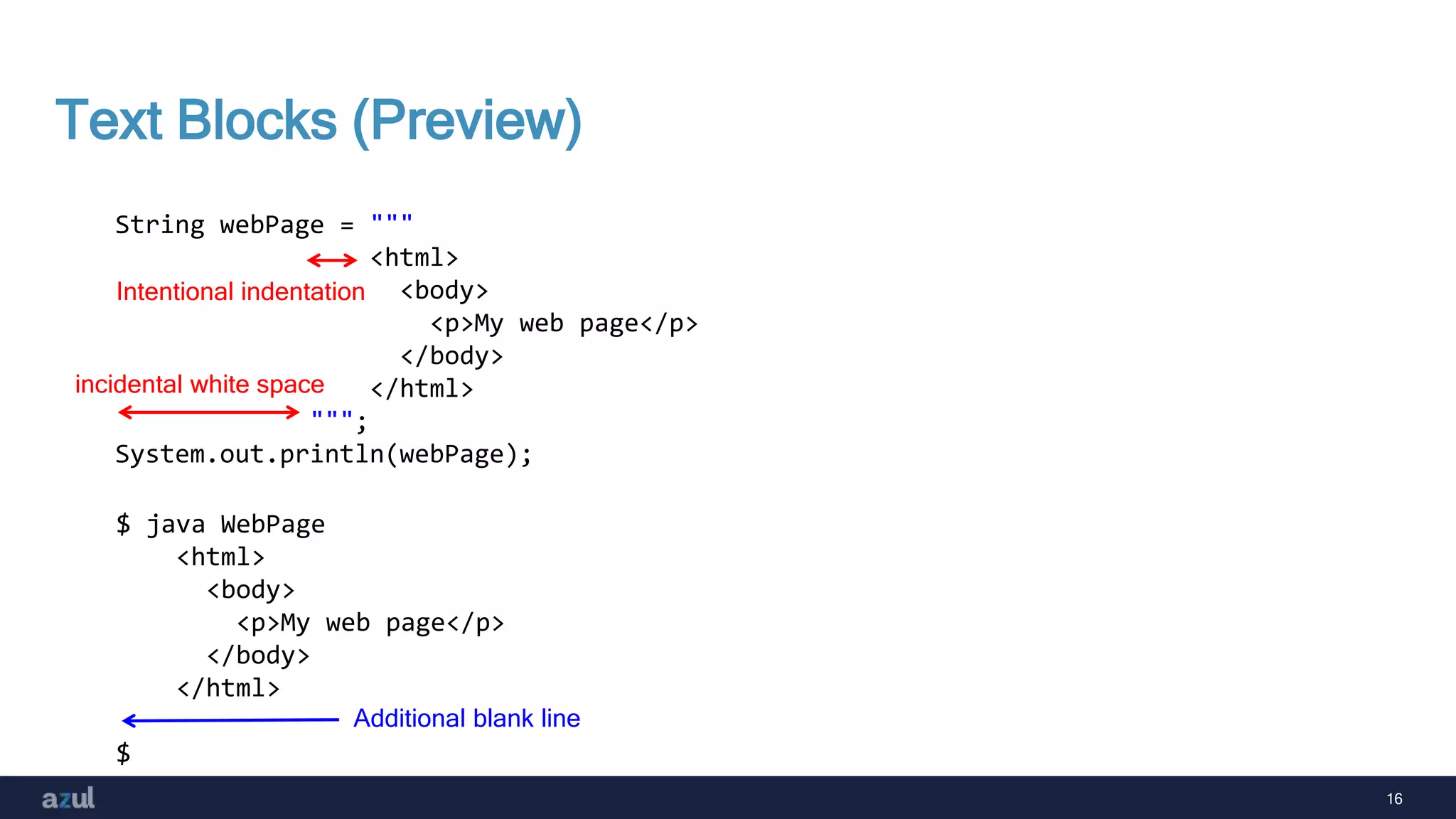 16
Text Blocks (Preview)
String webPage = """
<html>
<body>
<p>My web page</p>
</body>
</html>
""";
System.out.println(webPage);
$ java WebPage
<html>
<body>
<p>My web page</p>
</body>
</html>
$
Additional blank line
incidental white space
Intentional indentation
 