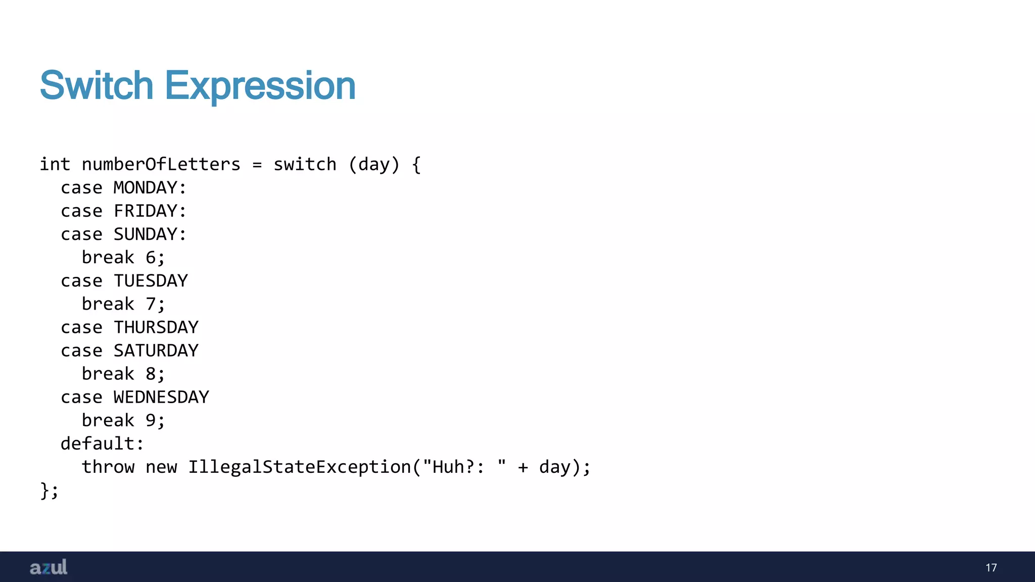 17
Switch Expression
int numberOfLetters = switch (day) {
case MONDAY:
case FRIDAY:
case SUNDAY:
break 6;
case TUESDAY
break 7;
case THURSDAY
case SATURDAY
break 8;
case WEDNESDAY
break 9;
default:
throw new IllegalStateException("Huh?: " + day);
};
 