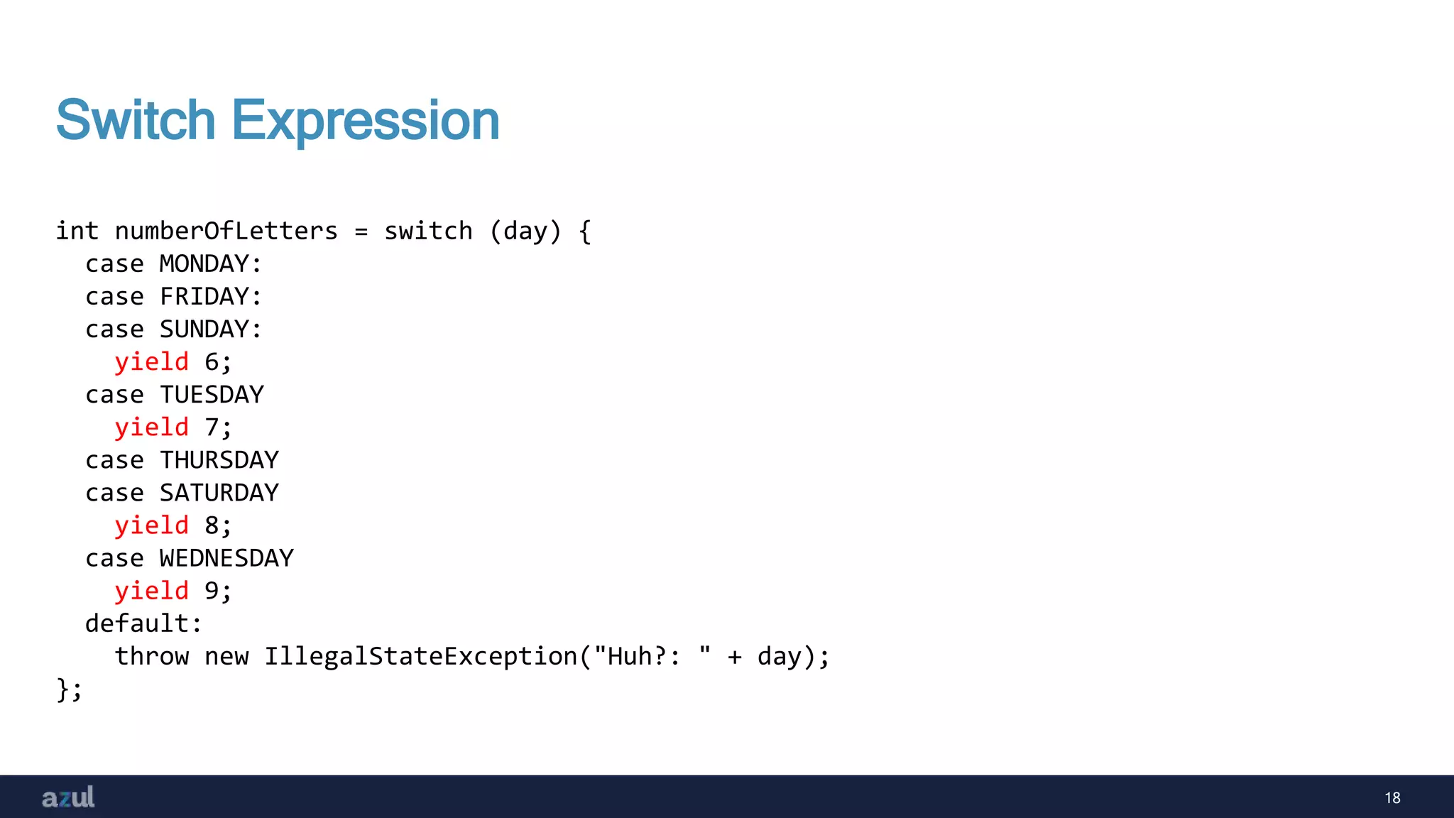 18
Switch Expression
int numberOfLetters = switch (day) {
case MONDAY:
case FRIDAY:
case SUNDAY:
yield 6;
case TUESDAY
yield 7;
case THURSDAY
case SATURDAY
yield 8;
case WEDNESDAY
yield 9;
default:
throw new IllegalStateException("Huh?: " + day);
};
 