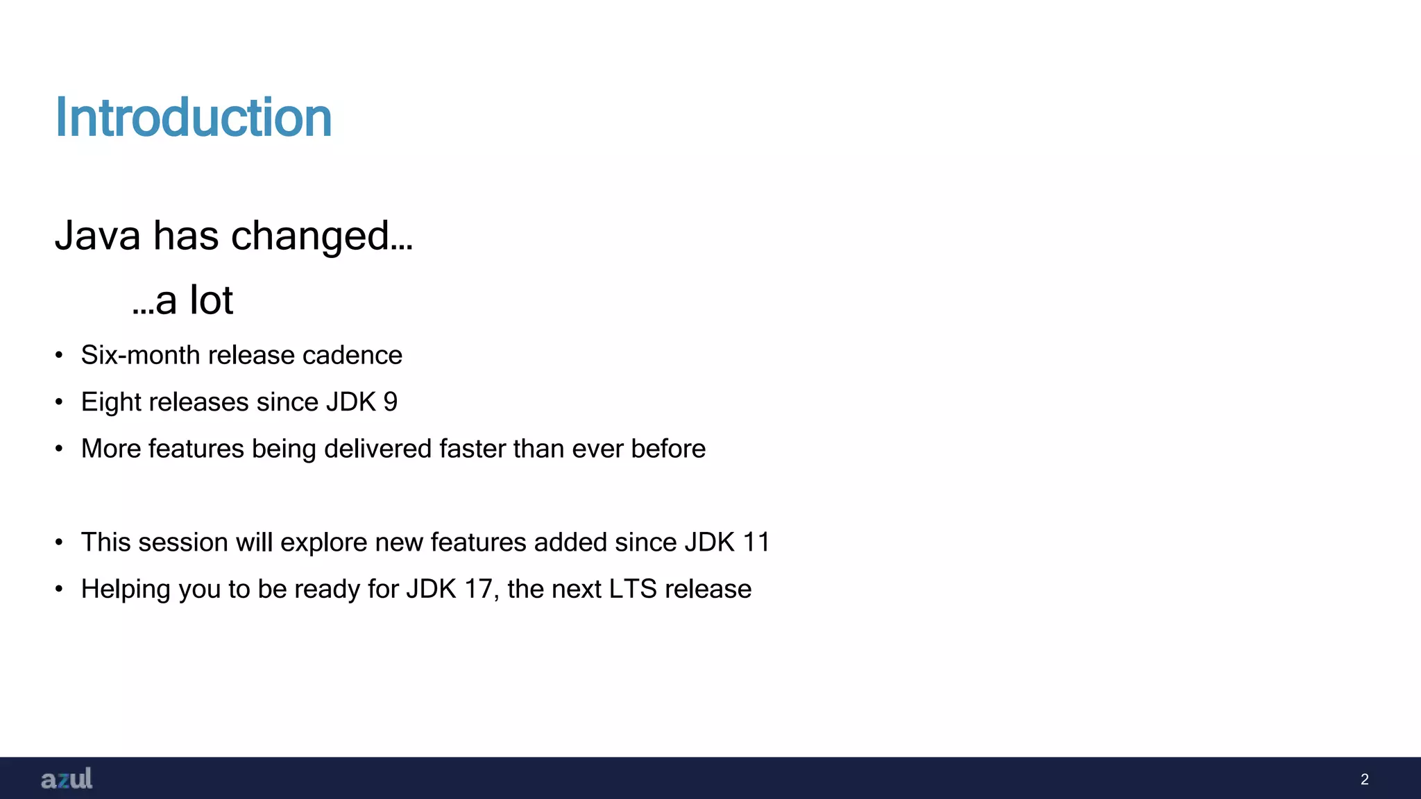 2
Introduction
Java has changed…
…a lot
• Six-month release cadence
• Eight releases since JDK 9
• More features being delivered faster than ever before
• This session will explore new features added since JDK 11
• Helping you to be ready for JDK 17, the next LTS release
 