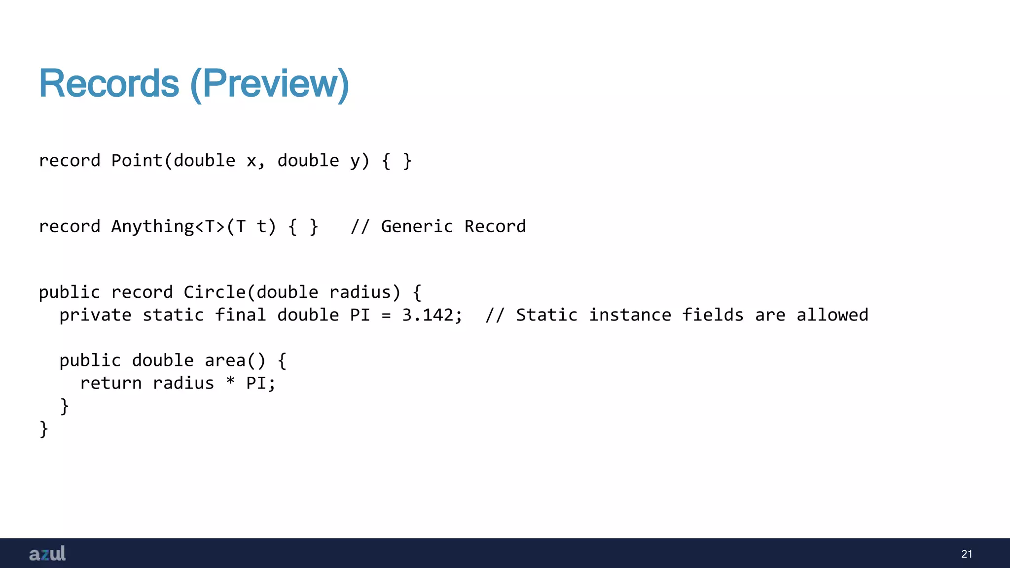 21
Records (Preview)
record Point(double x, double y) { }
record Anything<T>(T t) { } // Generic Record
public record Circle(double radius) {
private static final double PI = 3.142; // Static instance fields are allowed
public double area() {
return radius * PI;
}
}
 