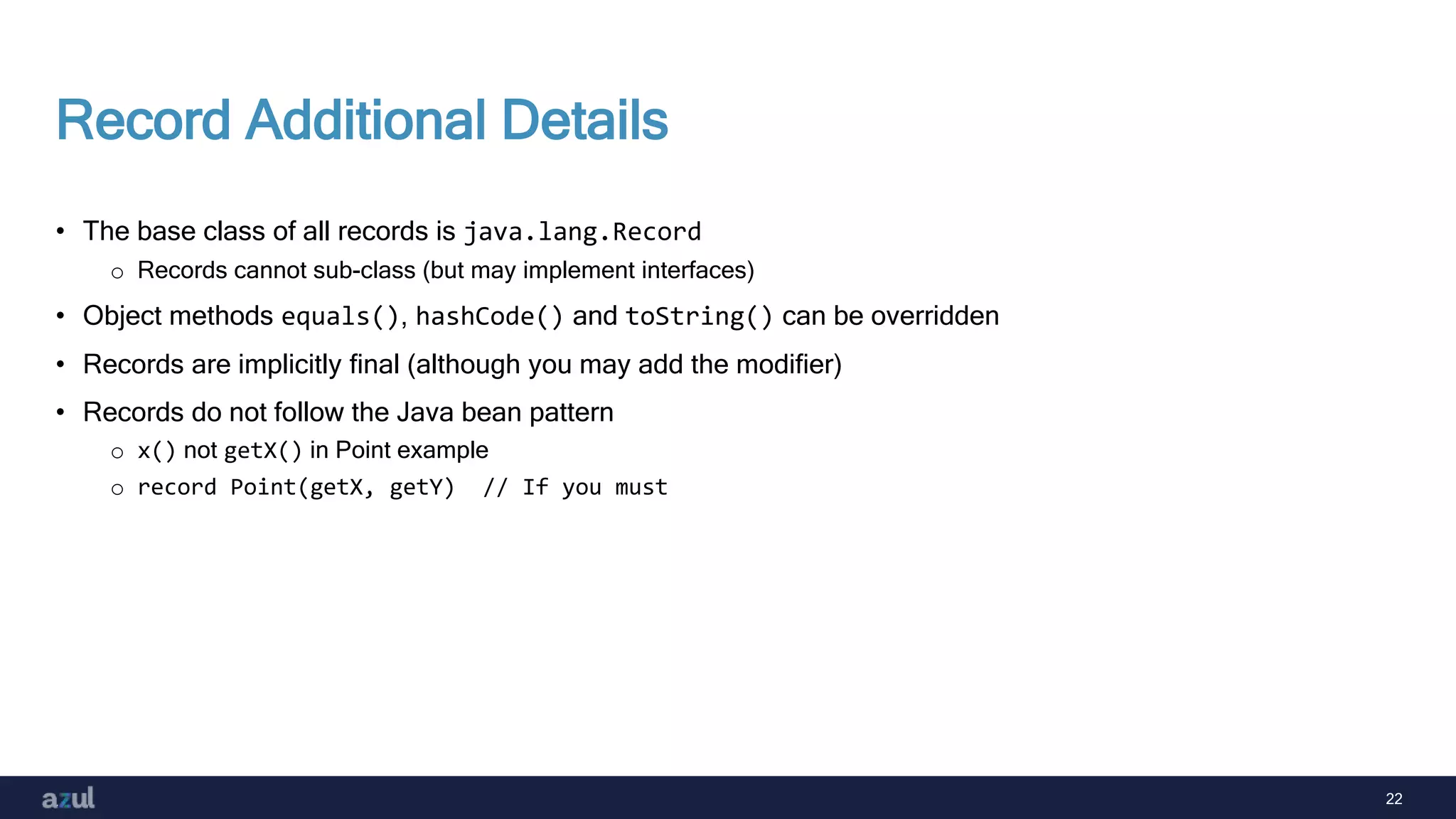22
Record Additional Details
• The base class of all records is java.lang.Record
o Records cannot sub-class (but may implement interfaces)
• Object methods equals(), hashCode() and toString() can be overridden
• Records are implicitly final (although you may add the modifier)
• Records do not follow the Java bean pattern
o x() not getX() in Point example
o record Point(getX, getY) // If you must
 