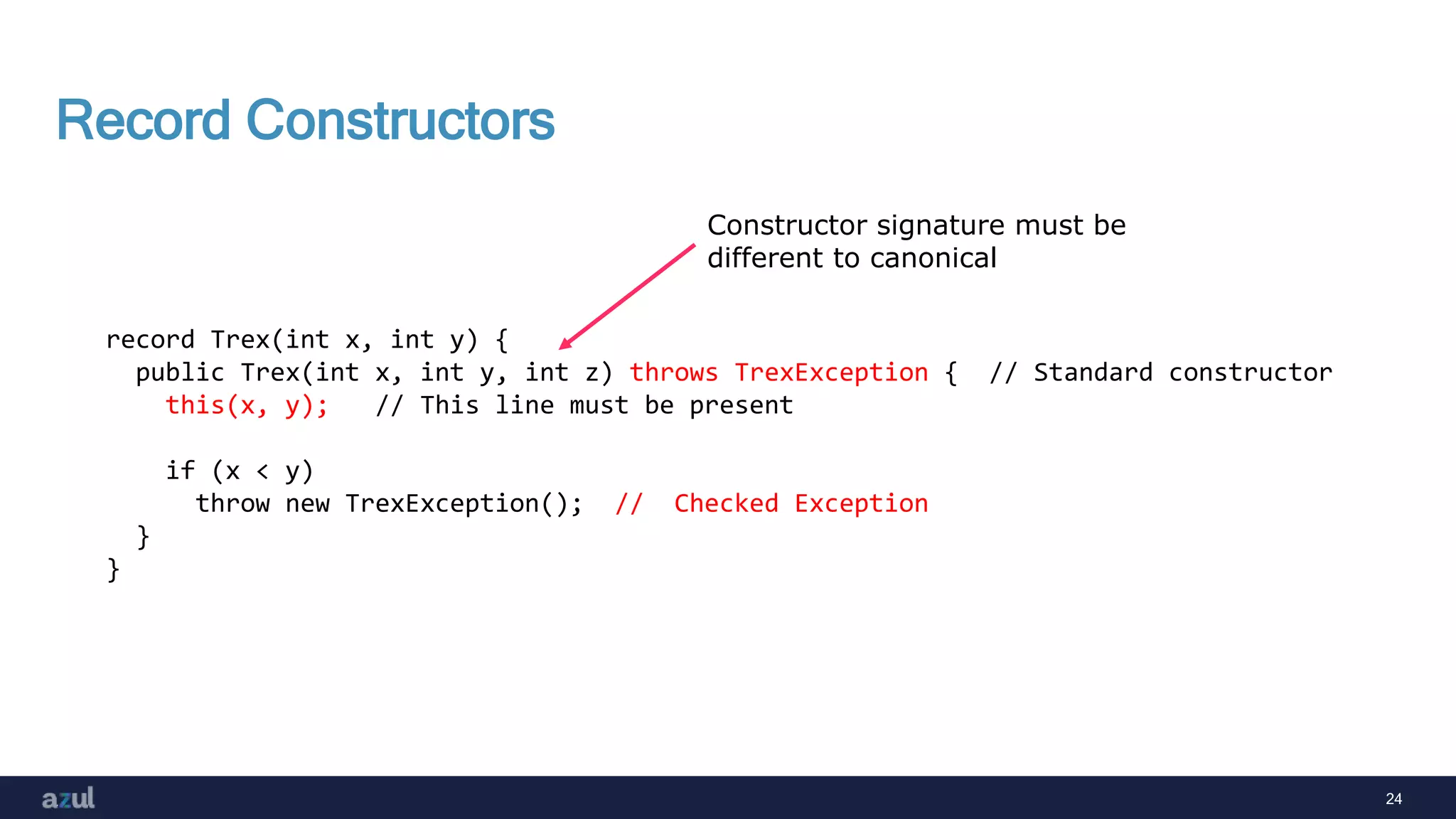 24
Record Constructors
record Trex(int x, int y) {
public Trex(int x, int y, int z) throws TrexException { // Standard constructor
this(x, y); // This line must be present
if (x < y)
throw new TrexException(); // Checked Exception
}
}
Constructor signature must be
different to canonical
 