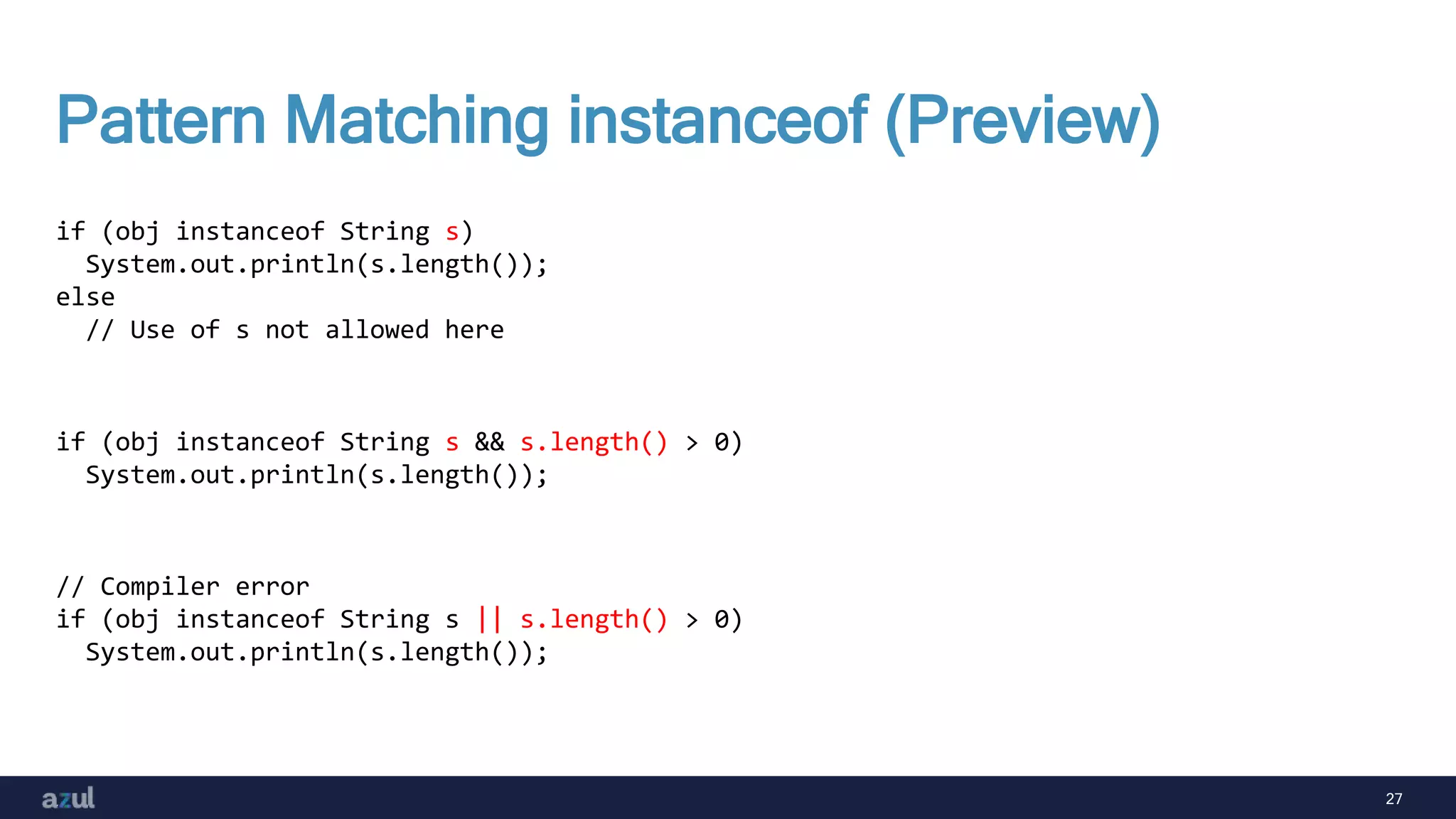 27
Pattern Matching instanceof (Preview)
if (obj instanceof String s)
System.out.println(s.length());
else
// Use of s not allowed here
if (obj instanceof String s && s.length() > 0)
System.out.println(s.length());
// Compiler error
if (obj instanceof String s || s.length() > 0)
System.out.println(s.length());
 