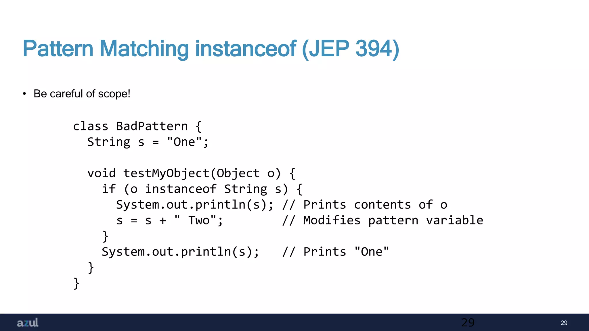 29
Pattern Matching instanceof (JEP 394)
• Be careful of scope!
29
class BadPattern {
String s = "One";
void testMyObject(Object o) {
if (o instanceof String s) {
System.out.println(s); // Prints contents of o
s = s + " Two"; // Modifies pattern variable
}
System.out.println(s); // Prints "One"
}
}
 