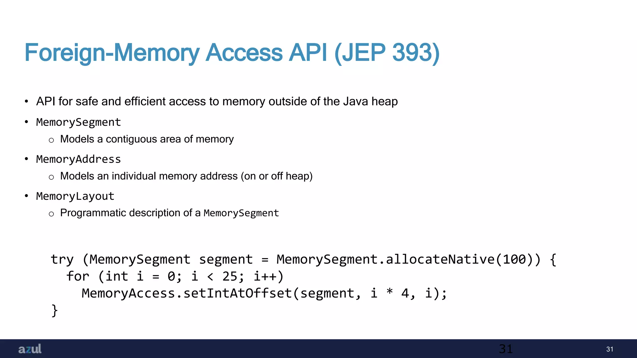 31
Foreign-Memory Access API (JEP 393)
• API for safe and efficient access to memory outside of the Java heap
• MemorySegment
o Models a contiguous area of memory
• MemoryAddress
o Models an individual memory address (on or off heap)
• MemoryLayout
o Programmatic description of a MemorySegment
31
try (MemorySegment segment = MemorySegment.allocateNative(100)) {
for (int i = 0; i < 25; i++)
MemoryAccess.setIntAtOffset(segment, i * 4, i);
}
 