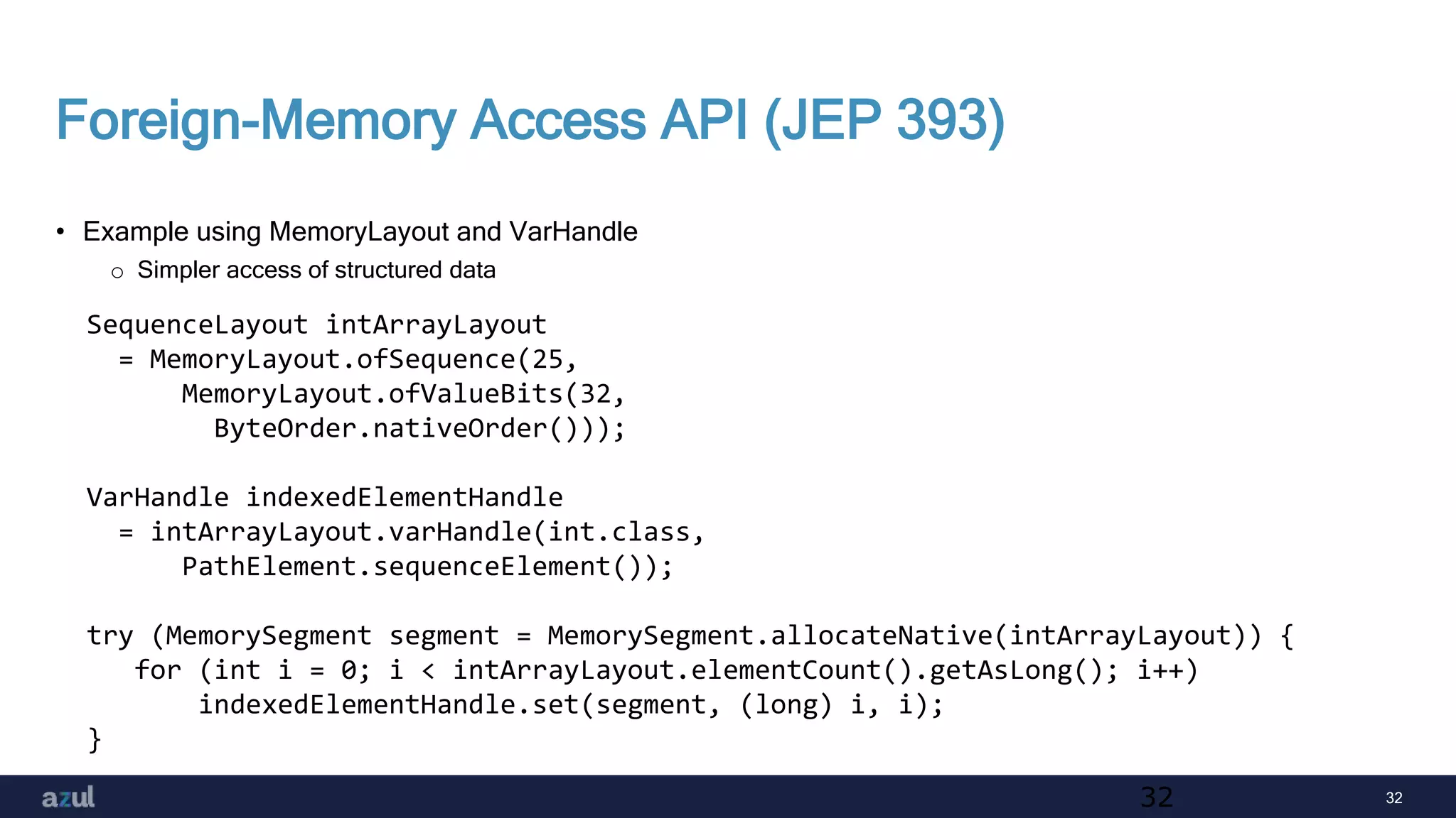 32
Foreign-Memory Access API (JEP 393)
• Example using MemoryLayout and VarHandle
o Simpler access of structured data
32
SequenceLayout intArrayLayout
= MemoryLayout.ofSequence(25,
MemoryLayout.ofValueBits(32,
ByteOrder.nativeOrder()));
VarHandle indexedElementHandle
= intArrayLayout.varHandle(int.class,
PathElement.sequenceElement());
try (MemorySegment segment = MemorySegment.allocateNative(intArrayLayout)) {
for (int i = 0; i < intArrayLayout.elementCount().getAsLong(); i++)
indexedElementHandle.set(segment, (long) i, i);
}
 
