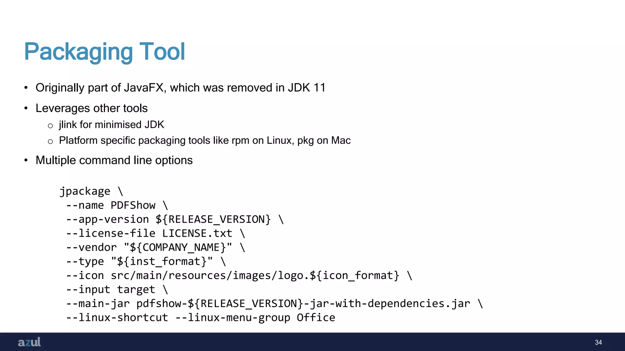 34
Packaging Tool
• Originally part of JavaFX, which was removed in JDK 11
• Leverages other tools
o jlink for minimised JDK
o Platform specific packaging tools like rpm on Linux, pkg on Mac
• Multiple command line options
jpackage 
--name PDFShow 
--app-version ${RELEASE_VERSION} 
--license-file LICENSE.txt 
--vendor "${COMPANY_NAME}" 
--type "${inst_format}" 
--icon src/main/resources/images/logo.${icon_format} 
--input target 
--main-jar pdfshow-${RELEASE_VERSION}-jar-with-dependencies.jar 
--linux-shortcut --linux-menu-group Office
 