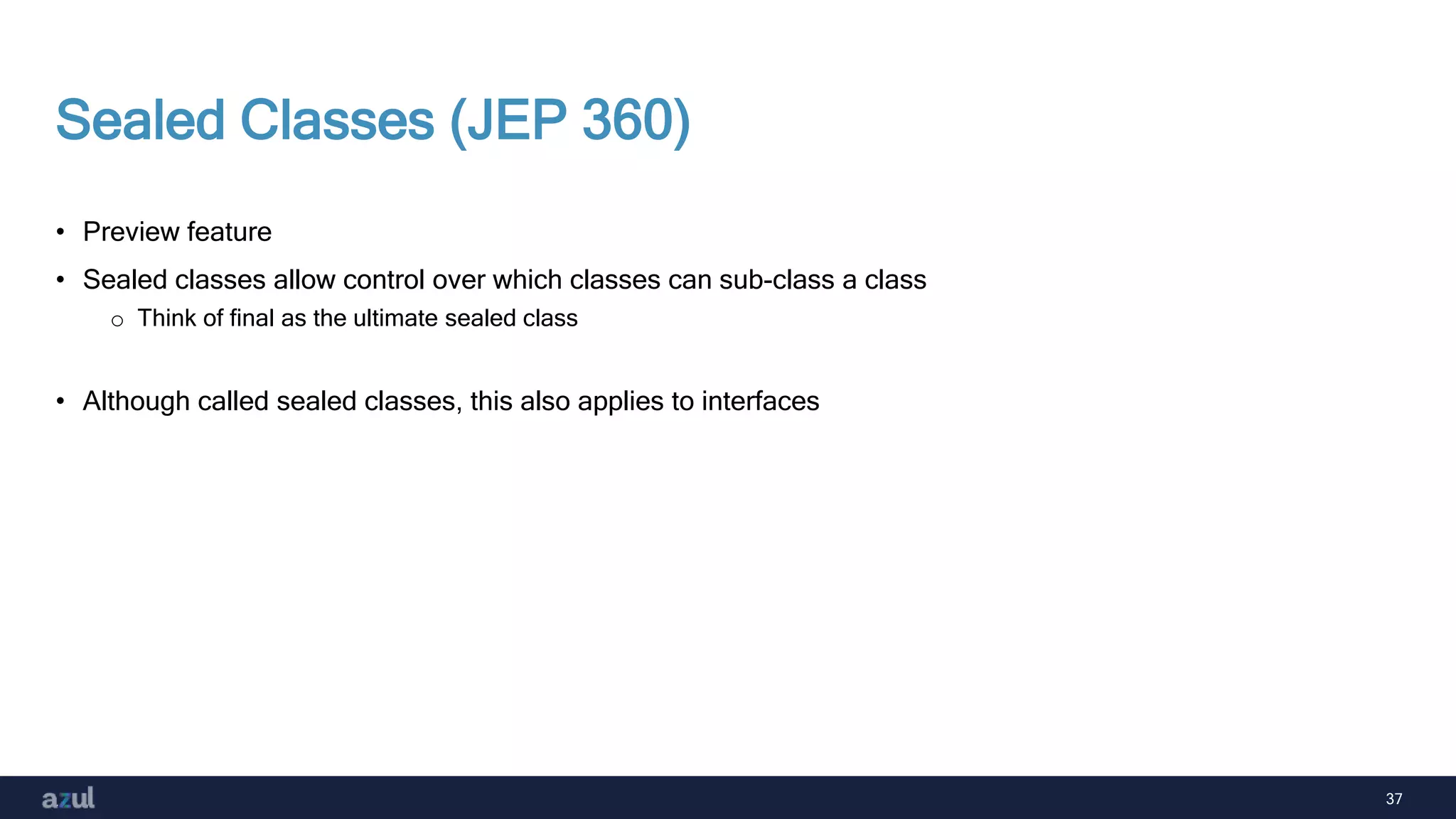 37
Sealed Classes (JEP 360)
• Preview feature
• Sealed classes allow control over which classes can sub-class a class
o Think of final as the ultimate sealed class
• Although called sealed classes, this also applies to interfaces
 