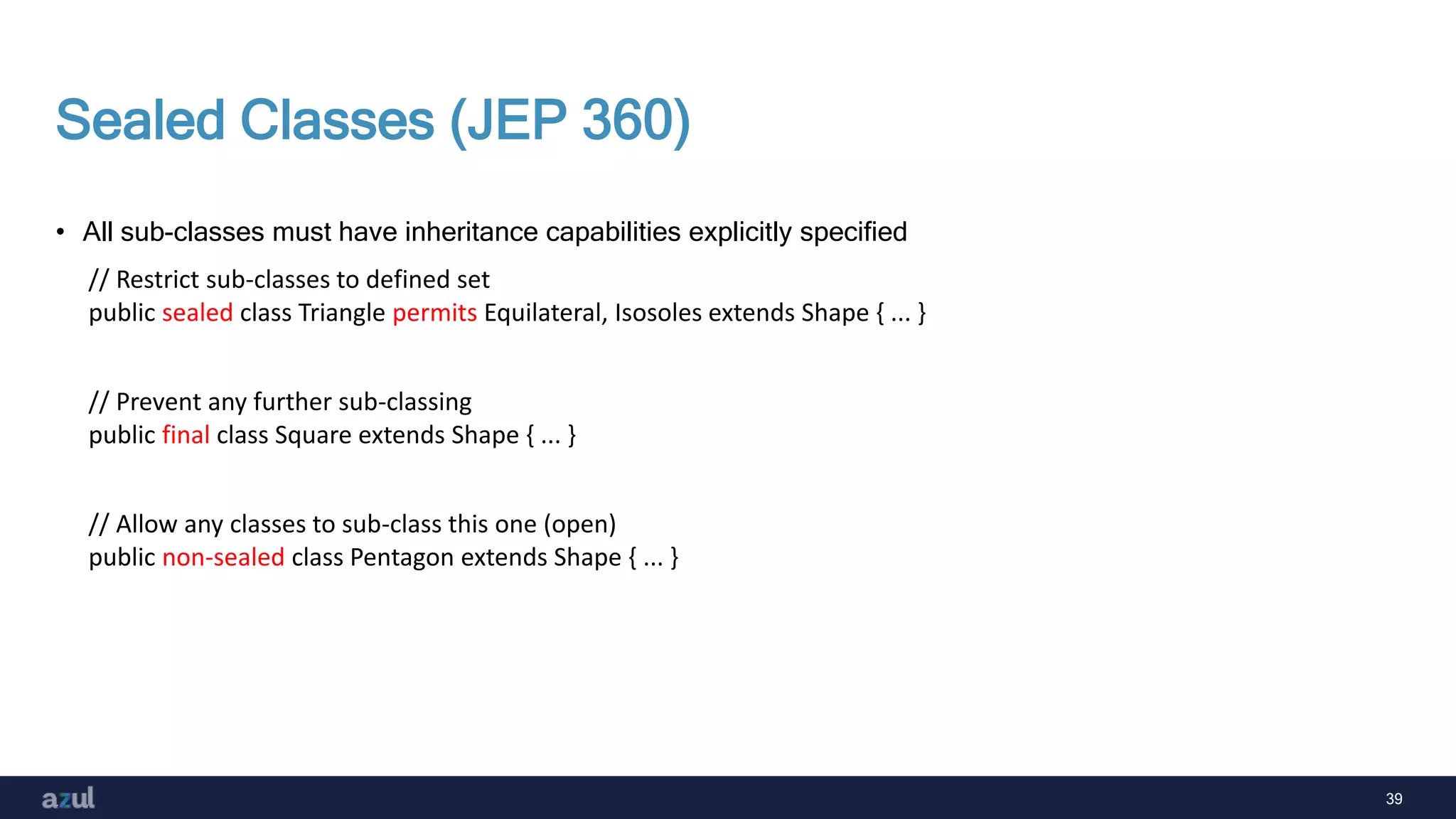 39
Sealed Classes (JEP 360)
• All sub-classes must have inheritance capabilities explicitly specified
// Restrict sub-classes to defined set
public sealed class Triangle permits Equilateral, Isosoles extends Shape { ... }
// Prevent any further sub-classing
public final class Square extends Shape { ... }
// Allow any classes to sub-class this one (open)
public non-sealed class Pentagon extends Shape { ... }
 