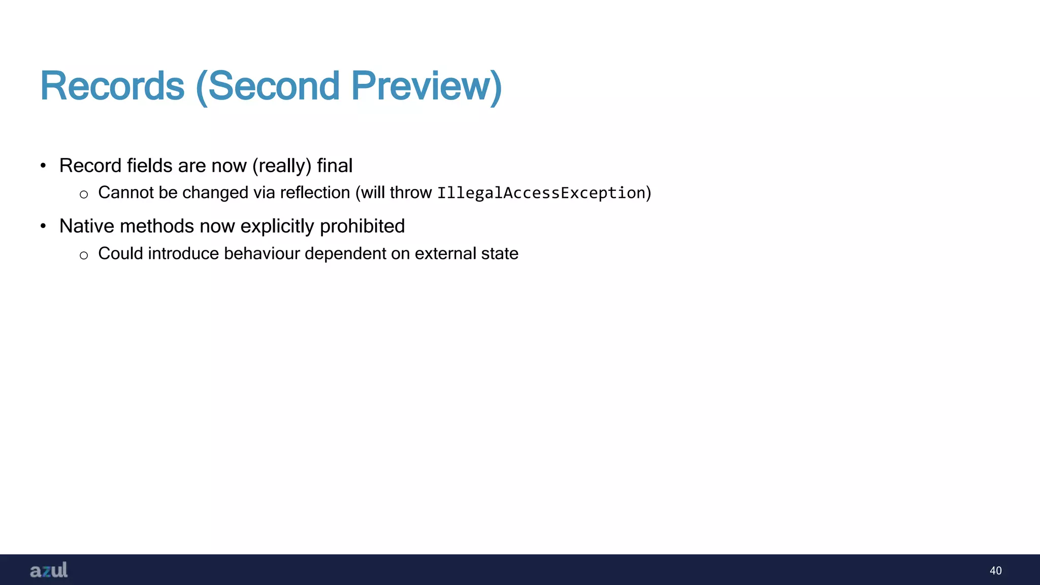 40
Records (Second Preview)
• Record fields are now (really) final
o Cannot be changed via reflection (will throw IllegalAccessException)
• Native methods now explicitly prohibited
o Could introduce behaviour dependent on external state
 