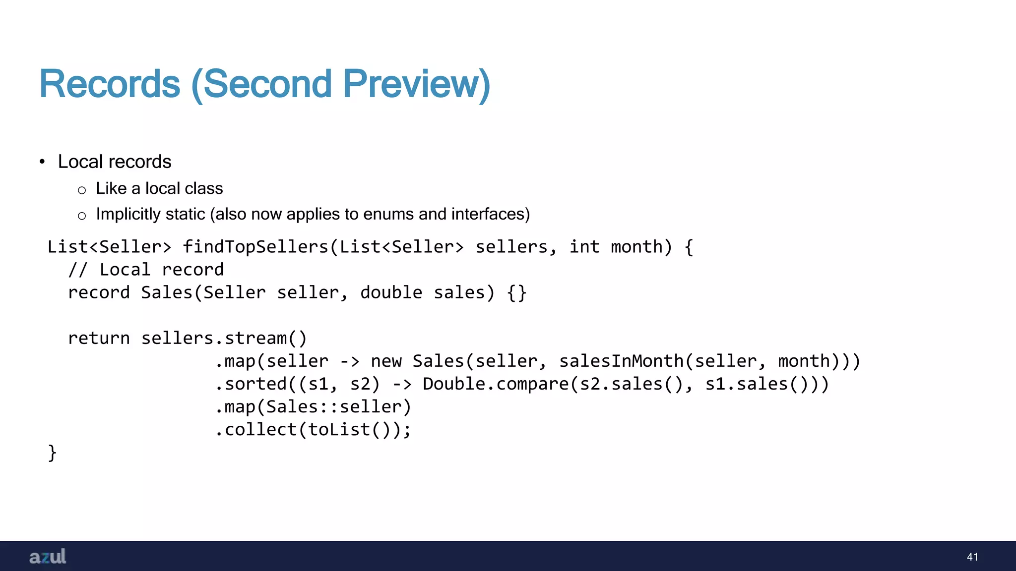 41
Records (Second Preview)
• Local records
o Like a local class
o Implicitly static (also now applies to enums and interfaces)
List<Seller> findTopSellers(List<Seller> sellers, int month) {
// Local record
record Sales(Seller seller, double sales) {}
return sellers.stream()
.map(seller -> new Sales(seller, salesInMonth(seller, month)))
.sorted((s1, s2) -> Double.compare(s2.sales(), s1.sales()))
.map(Sales::seller)
.collect(toList());
}
 