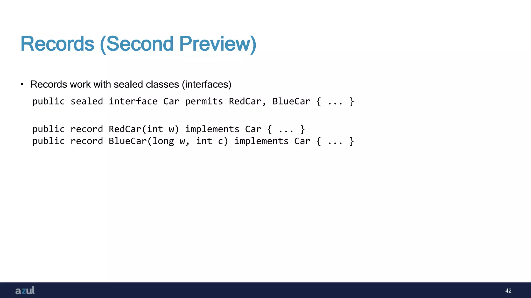 42
Records (Second Preview)
• Records work with sealed classes (interfaces)
public sealed interface Car permits RedCar, BlueCar { ... }
public record RedCar(int w) implements Car { ... }
public record BlueCar(long w, int c) implements Car { ... }
 