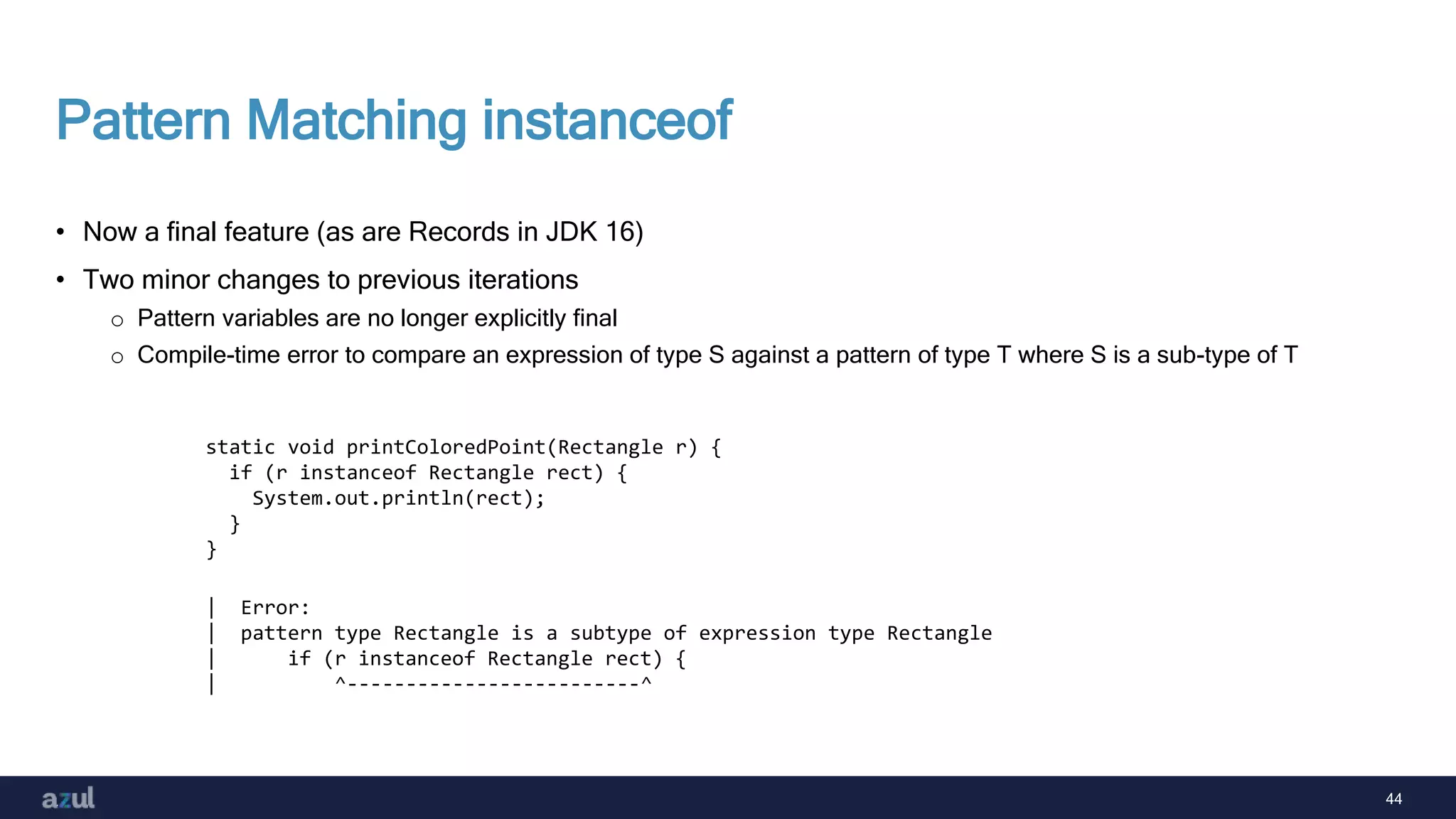 44
Pattern Matching instanceof
• Now a final feature (as are Records in JDK 16)
• Two minor changes to previous iterations
o Pattern variables are no longer explicitly final
o Compile-time error to compare an expression of type S against a pattern of type T where S is a sub-type of T
static void printColoredPoint(Rectangle r) {
if (r instanceof Rectangle rect) {
System.out.println(rect);
}
}
| Error:
| pattern type Rectangle is a subtype of expression type Rectangle
| if (r instanceof Rectangle rect) {
| ^-------------------------^
 