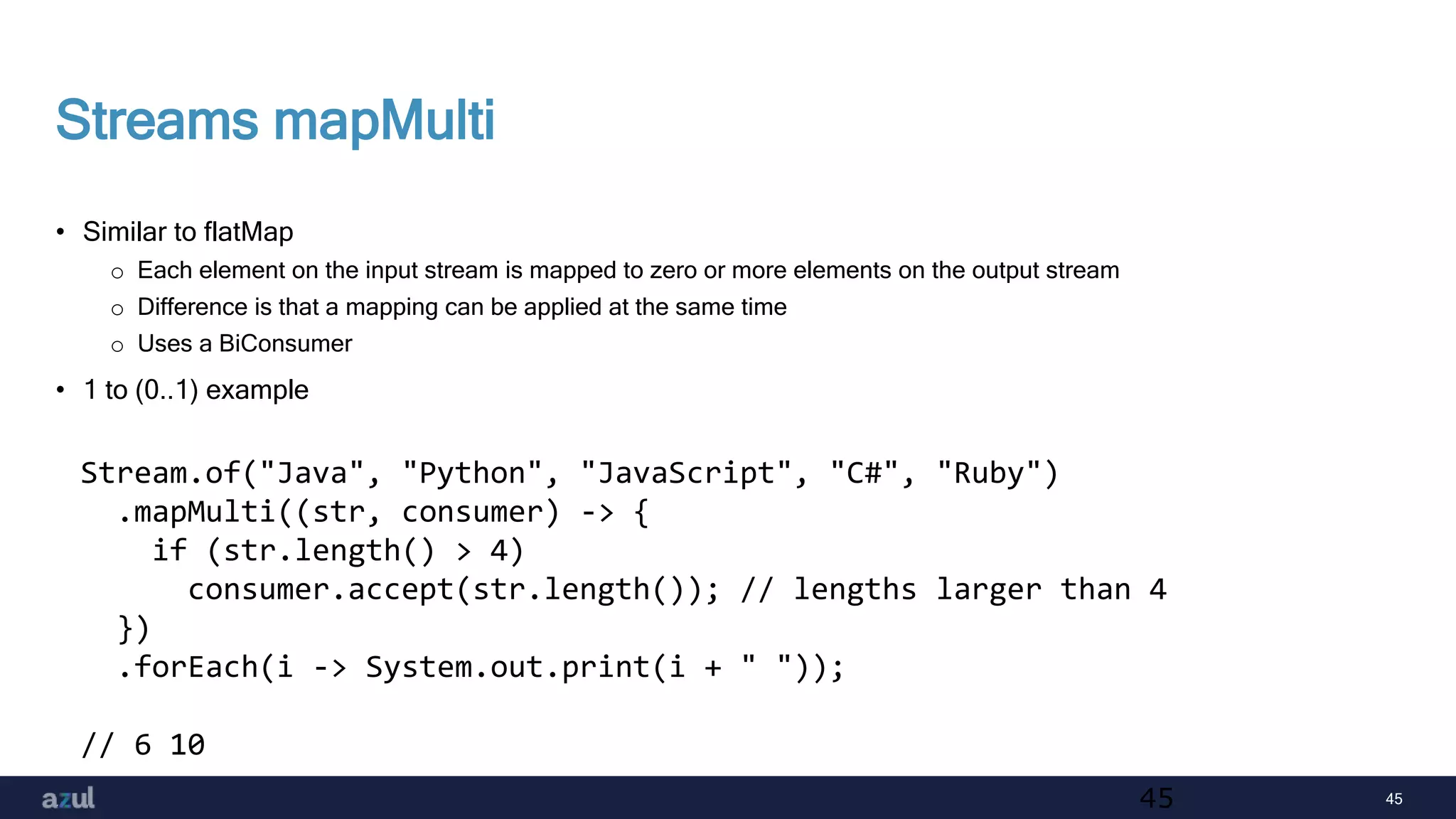 45
Streams mapMulti
• Similar to flatMap
o Each element on the input stream is mapped to zero or more elements on the output stream
o Difference is that a mapping can be applied at the same time
o Uses a BiConsumer
• 1 to (0..1) example
45
Stream.of("Java", "Python", "JavaScript", "C#", "Ruby")
.mapMulti((str, consumer) -> {
if (str.length() > 4)
consumer.accept(str.length()); // lengths larger than 4
})
.forEach(i -> System.out.print(i + " "));
// 6 10
 