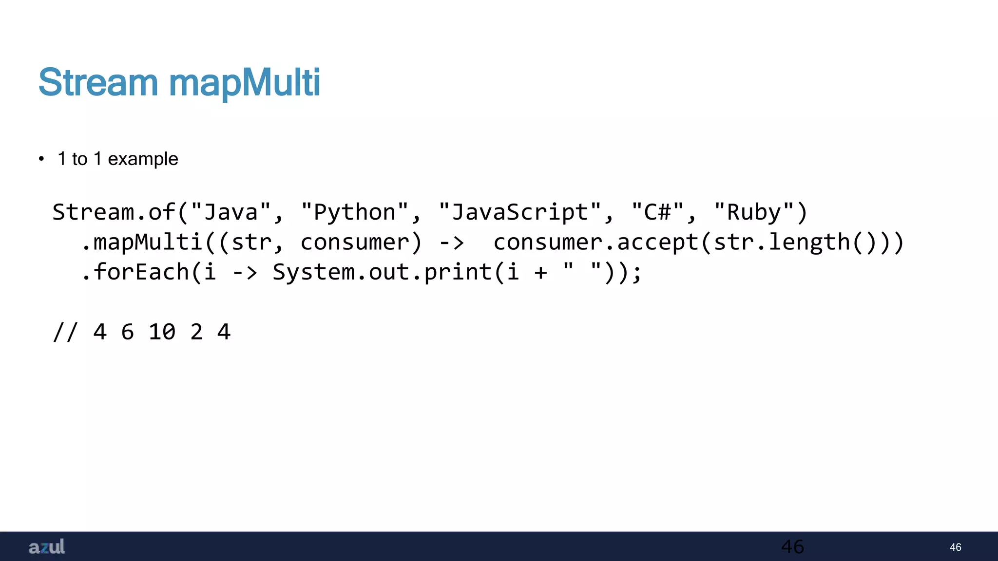 46
Stream mapMulti
• 1 to 1 example
46
Stream.of("Java", "Python", "JavaScript", "C#", "Ruby")
.mapMulti((str, consumer) -> consumer.accept(str.length()))
.forEach(i -> System.out.print(i + " "));
// 4 6 10 2 4
 