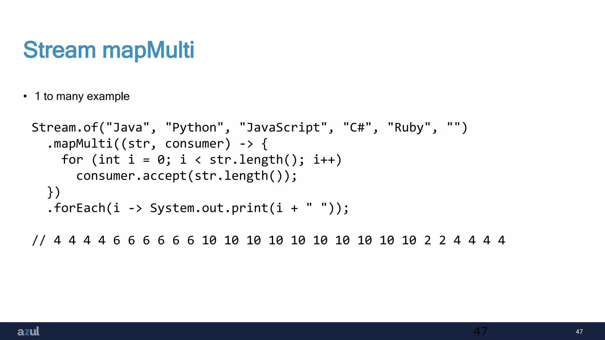 47
Stream mapMulti
• 1 to many example
47
Stream.of("Java", "Python", "JavaScript", "C#", "Ruby", "")
.mapMulti((str, consumer) -> {
for (int i = 0; i < str.length(); i++)
consumer.accept(str.length());
})
.forEach(i -> System.out.print(i + " "));
// 4 4 4 4 6 6 6 6 6 6 10 10 10 10 10 10 10 10 10 10 2 2 4 4 4 4
 