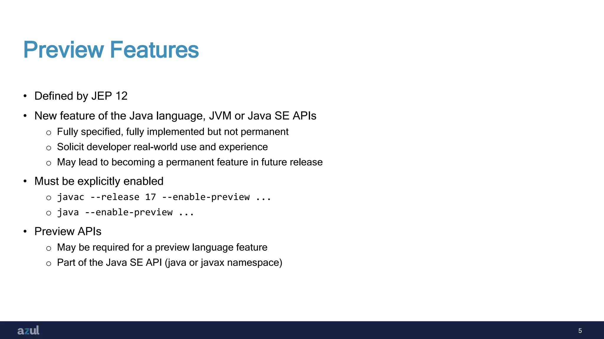 5
Preview Features
• Defined by JEP 12
• New feature of the Java language, JVM or Java SE APIs
o Fully specified, fully implemented but not permanent
o Solicit developer real-world use and experience
o May lead to becoming a permanent feature in future release
• Must be explicitly enabled
o javac --release 17 --enable-preview ...
o java --enable-preview ...
• Preview APIs
o May be required for a preview language feature
o Part of the Java SE API (java or javax namespace)
 