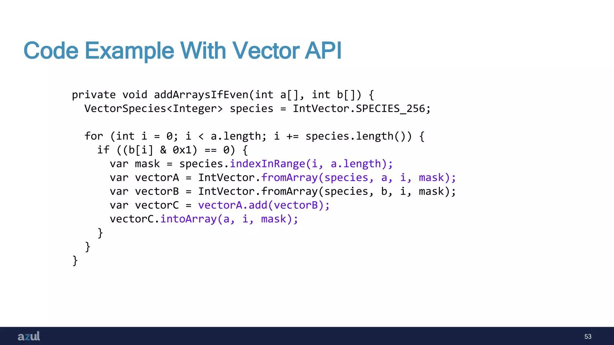53
Code Example With Vector API
private void addArraysIfEven(int a[], int b[]) {
VectorSpecies<Integer> species = IntVector.SPECIES_256;
for (int i = 0; i < a.length; i += species.length()) {
if ((b[i] & 0x1) == 0) {
var mask = species.indexInRange(i, a.length);
var vectorA = IntVector.fromArray(species, a, i, mask);
var vectorB = IntVector.fromArray(species, b, i, mask);
var vectorC = vectorA.add(vectorB);
vectorC.intoArray(a, i, mask);
}
}
}
 